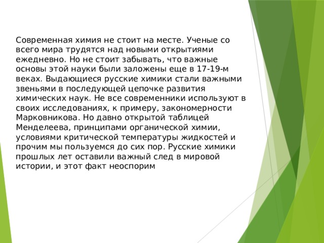 Современная химия не стоит на месте. Ученые со всего мира трудятся над новыми открытиями ежедневно. Но не стоит забывать, что важные основы этой науки были заложены еще в 17-19-м веках. Выдающиеся русские химики стали важными звеньями в последующей цепочке развития химических наук. Не все современники используют в своих исследованиях, к примеру, закономерности Марковникова. Но давно открытой таблицей Менделеева, принципами органической химии, условиями критической температуры жидкостей и прочим мы пользуемся до сих пор. Русские химики прошлых лет оставили важный след в мировой истории, и этот факт неоспорим 