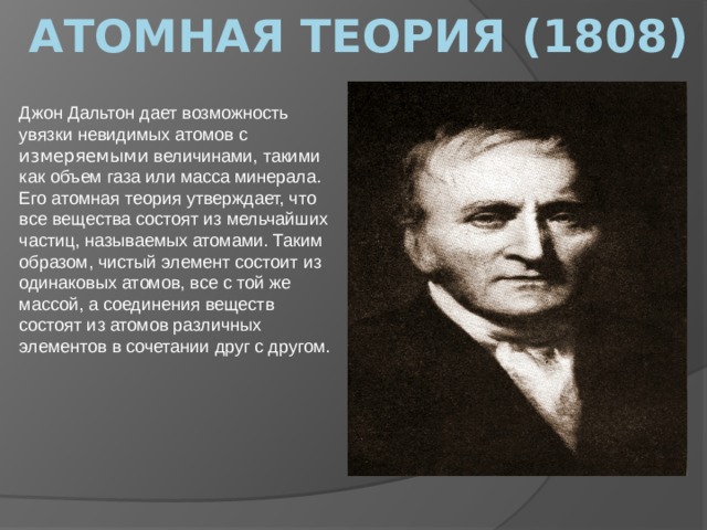   Атомная теория (1808) Джон Дальтон дает возможность увязки невидимых атомов с измеряемыми величинами, такими как объем газа или масса минерала. Его атомная теория утверждает, что все вещества состоят из мельчайших частиц, называемых атомами. Таким образом, чистый элемент состоит из одинаковых атомов, все с той же массой, а соединения веществ состоят из атомов различных элементов в сочетании друг с другом. 