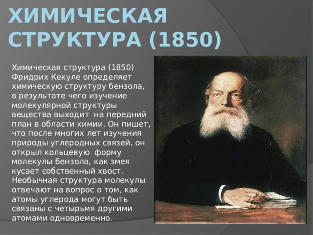 Химическая структура (1850) Химическая структура (1850) Фридрих Кекуле определяет химическую структуру бензола, в результате чего изучение молекулярной структуры вещества выходит  на передний план в области химии. Он пишет, что после многих лет изучения природы углеродных связей, он открыл кольцевую  форму молекулы бензола, как змея кусает собственный хвост. Необычная структура молекулы отвечают на вопрос о том, как атомы углерода могут быть связаны с четырьмя другими атомами одновременно. 