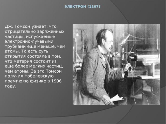 Электрон (1897)      Дж. Томсон узнает, что отрицательно заряженных частицы, испускаемые электронно-лучевыми трубками еще меньше, чем атомы. То есть суть открытия состояла в том, что материя состоит из еще более мелких частиц, чем атомы. За это Томсон получил Нобелевскую премию по физике в 1906 году. 