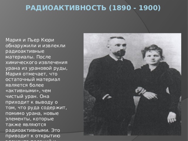 Радиоактивность (1890 - 1900)      Мария и Пьер Кюри обнаружили и извлекли радиоактивные материалы. После химического извлечения урана из урановой руды, Мария отмечает, что остаточный материал является более «активными», чем чистый уран. Она приходит к выводу о том, что руда содержит, помимо урана, новые элементы, которые также являются радиоактивными. Это приводит к открытию элемента полоний и радий. 
