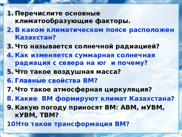Перечислите основные климатообразующие факторы. В каком климатическом поясе расположен Казахстан? Что называется солнечной радиацией? Как изменяется суммарная солнечная радиация с севера на юг и почему? Что такое воздушная масса? Главные свойства ВМ? Что такое атмосферная циркуляция? Какие ВМ формируют климат Казахстана? Какую погоду приносят ВМ: АВМ, мУВМ, кУВМ, ТВМ? Что такое трансформация ВМ? 