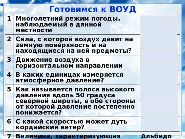 Готовимся к ВОУД 1 Многолетний режим погоды, наблюдаемый в данной местности 2 Климат Сила, с которой воздух давит на земную поверхность и на находящиеся на ней предметы? 3 Атмосферное давление Движение воздуха в горизонтальном направлении 4 Ветер В каких единицах измеряется атмосферное давление? 5 6 Как называется полоса высокого давления вдоль 50 градуса северной широты, в обе стороны от которой давление постепенно понижается? В мм рт.ст., мб Ось Воейкова С какой скоростью может дуть кордайский ветер? 7 40 км/час Величина, характеризующая отражательную способность какого-либо тела или поверхности? Альбедо 