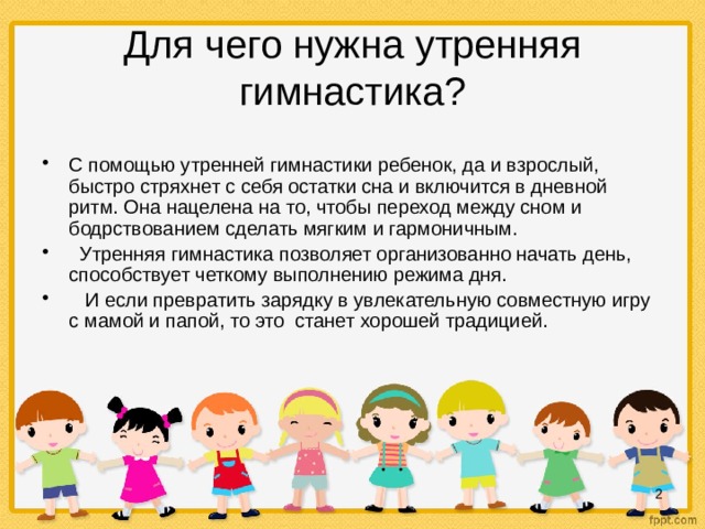 Для чего нужна утренняя гимнастика? С помощью утренней гимнастики ребенок, да и взрослый, быстро стряхнет с себя остатки сна и включится в дневной ритм. Она нацелена на то, чтобы переход между сном и бодрствованием сделать мягким и гармоничным.  Утренняя гимнастика позволяет организованно начать день, способствует четкому выполнению режима дня.  И если превратить зарядку в увлекательную совместную игру с мамой и папой, то это станет хорошей традицией.  