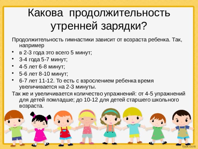 Какова продолжительность утренней зарядки? Продолжительность гимнастики зависит от возраста ребенка. Так, например в 2-3 года это всего 5 минут; 3-4 года 5-7 минут; 4-5 лет 6-8 минут; 5-6 лет 8-10 минут; 6-7 лет 11-12. То есть с взрослением ребенка время увеличивается на 2-3 минуты. Так же и увеличивается количество упражнений: от 4-5 упражнений для детей помладше; до 10-12 для детей старшего школьного возраста.  