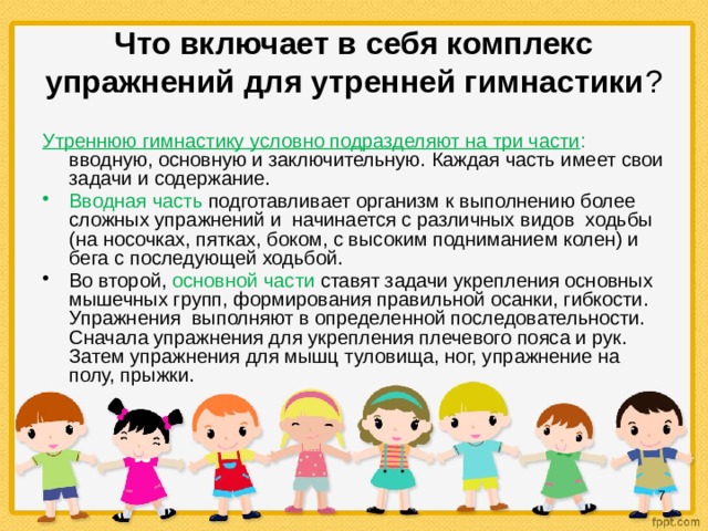  Что включает в себя комплекс упражнений для утренней гимнастики ?   Утреннюю гимнастику условно подразделяют на три части : вводную, основную и заключительную. Каждая часть имеет свои задачи и содержание. Вводная часть подготавливает организм к выполнению более сложных упражнений и начинается с различных видов ходьбы (на носочках, пятках, боком, с высоким подниманием колен) и бега с последующей ходьбой. Во второй, основной части ставят задачи укрепления основных мышечных групп, формирования правильной осанки, гибкости. Упражнения выполняют в определенной последовательности. Сначала упражнения для укрепления плечевого пояса и рук. Затем упражнения для мышц туловища, ног, упражнение на полу, прыжки.  