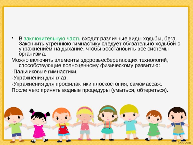 В заключительную часть входят различные виды ходьбы, бега. Закончить утреннюю гимнастику следует обязательно ходьбой с упражнением на дыхание, чтобы восстановить все системы организма. Можно включить элементы здоровьесберегающих технологий, способствующие полноценному физическому развитию: -Пальчиковые гимнастики, -Упражнения для глаз, -Упражнения для профилактики плоскостопия, самомассаж. После чего принять водные процедуры (умыться, обтереться).  