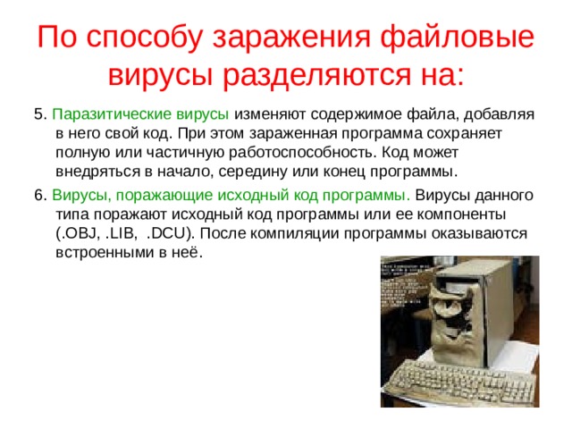По способу заражения файловые вирусы разделяются на: Перезаписывающие вирусы. Записывают свое тело вместо кода программы, не изменяя название исполняемого файла, вследствие чего программа перестает запускаться. Вирусы-компаньоны. Создают свою копию на месте заражаемой программы, но не уничтожают оригинальный файл, а переименовывают его или перемещают. При запуске программы вначале выполняется код вируса, а затем управление передается оригинальной программе. Файловые черви создают собственные копии с привлекательными для пользователя названиями в надежде, что он их запустит. Вирусы-звенья не изменяют код программы, а заставляют ОС выполнить свой код, изменяя адрес местоположения на диске зараженной программы, на собственный адрес. 