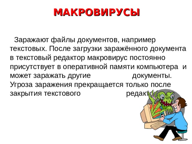 По способу заражения файловые вирусы разделяются на: 5. Паразитические вирусы изменяют содержимое файла, добавляя в него свой код. При этом зараженная программа сохраняет полную или частичную работоспособность. Код может внедряться в начало, середину или конец программы. 6. Вирусы, поражающие исходный код программы. Вирусы данного типа поражают исходный код программы или ее компоненты (. OBJ, .LIB, .DCU ). После компиляции программы оказываются встроенными в неё. 