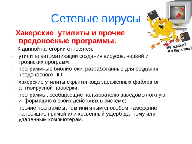Сетевые вирусы  Троянские программы.  «Троянский конь» употребляется в значении: тайный, коварный замысел. Эти программы осуществляют различные несанкционированные пользователем действия: сбор информации и ее передача злоумышленникам; разрушение информации или злонамерная модификация; нарушение работоспособности компьютера; использование ресурсов компьютера в неблаговидных целях. 