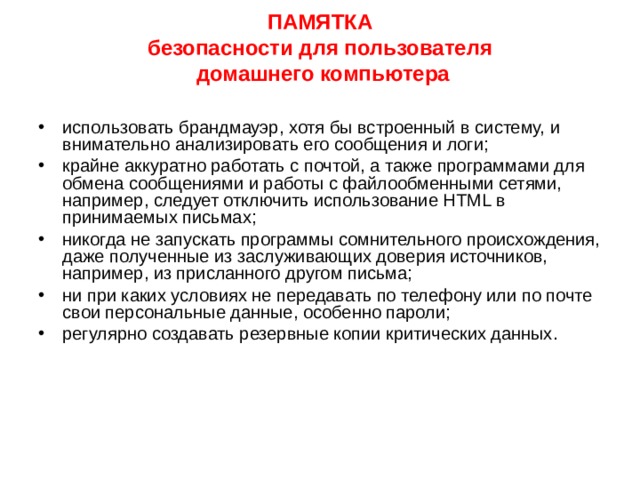 ПАМЯТКА  безопасности для пользователя  домашнего компьютера   Ограничить физический доступ к компьютеру, установить пароль на вход в систему и отключать доступ в Интернет, когда он не нужен; подписаться на информационные бюллетени Microsoft и регулярно обновлять операционную систему; отключить все неиспользуемые службы и закрыть порты, через которые могут осуществляться атаки; тщательно настроить все программы, работающие с Интернет, начиная с браузера — например, запретить использование Java и ActiveX; установить и обновлять антивирусную программу; 