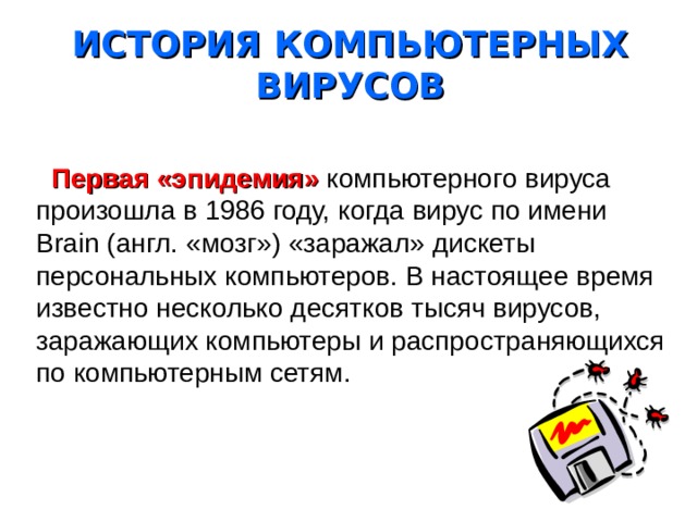ИСТОРИЯ КОМПЬЮТЕРНЫХ ВИРУСОВ  Первая «эпидемия» компьютерного вируса произошла в 1986 году, когда вирус по имени Brain (англ. «мозг») «заражал» дискеты персональных компьютеров. В настоящее время известно несколько десятков тысяч вирусов, заражающих компьютеры и распространяющихся по компьютерным сетям. 
