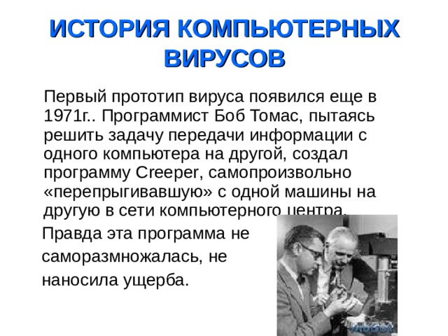  ИСТОРИЯ КОМПЬЮТЕРНЫХ ВИРУСОВ    Первый прототип вируса появился еще в 1971г.. Программист Боб Томас, пытаясь решить задачу передачи информации с одного компьютера на другой, создал программу Creeper , самопроизвольно «перепрыгивавшую» с одной машины на другую в сети компьютерного центра.  Правда эта программа не  саморазмножалась, не  наносила ущерба. 