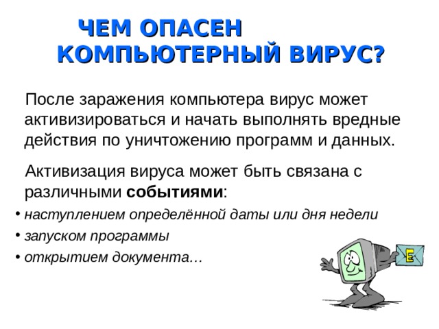 ЧЕМ ОПАСЕН КОМПЬЮТЕРНЫЙ ВИРУС?  После заражения компьютера вирус может активизироваться и начать выполнять вредные действия по уничтожению программ и данных.  Активизация вируса может быть связана с различными событиями : наступлением определённой даты или дня недели запуском программы открытием документа… 
