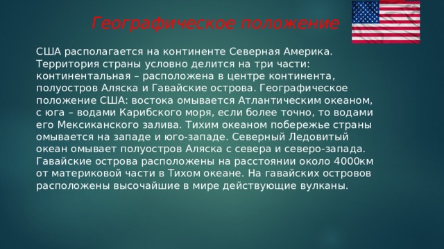 Географическое положение США располагается на континенте Северная Америка. Территория страны условно делится на три части: континентальная – расположена в центре континента, полуостров Аляска и Гавайские острова. Географическое положение США: востока омывается Атлантическим океаном, с юга – водами Карибского моря, если более точно, то водами его Мексиканского залива. Тихим океаном побережье страны омывается на западе и юго-западе. Северный Ледовитый океан омывает полуостров Аляска с севера и северо-запада. Гавайские острова расположены на расстоянии около 4000км от материковой части в Тихом океане. На гавайских островов расположены высочайшие в мире действующие вулканы. 