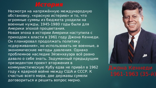 История Несмотря на напряжённую международную обстановку, «красную истерию» и то, что огромные суммы из бюджета уходили на военные нужды, 1945-1980 годы были для Америки эпохой процветания. Новая эпоха в истории Америки наступила с приходом к власти в 1961 году Джона Кеннеди. Он планировал продолжать политику «сдерживания», но использовать не военные, а экономические методы давления. Однако проблемное наследие Эйзенхауэра всё равно давало о себе знать. Задуманный предыдущим президентом проект вторжения в коммунистическую Кубу едва не привёл в 1962 году к ядерной войне между США и СССР. К счастью всего мира, две державы сумели договориться и решить вопрос мирно.     Джона Кеннеди  1961-1963 (35-й) 
