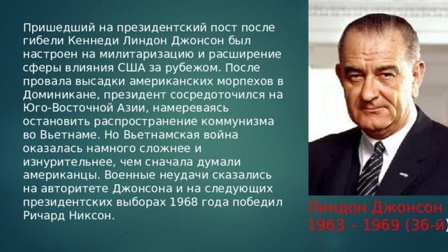 Пришедший на президентский пост после гибели Кеннеди Линдон Джонсон был настроен на милитаризацию и расширение сферы влияния США за рубежом. После провала высадки американских морпехов в Доминикане, президент сосредоточился на Юго-Восточной Азии, намереваясь остановить распространение коммунизма во Вьетнаме. Но Вьетнамская война оказалась намного сложнее и изнурительнее, чем сначала думали американцы. Военные неудачи сказались на авторитете Джонсона и на следующих президентских выборах 1968 года победил Ричард Никсон.   Линдон Джонсон 1963 – 1969 (36-й ) 