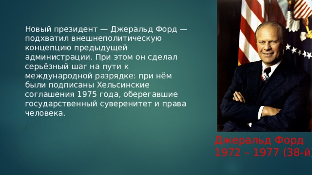 Новый президент — Джеральд Форд — подхватил внешнеполитическую концепцию предыдущей администрации. При этом он сделал серьёзный шаг на пути к международной разрядке: при нём были подписаны Хельсинские соглашения 1975 года, оберегавшие государственный суверенитет и права человека.   / Джеральд Форд 1972 – 1977 (38-й ) 