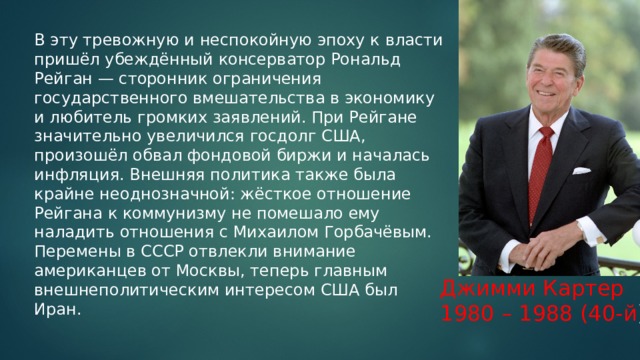 В эту тревожную и неспокойную эпоху к власти пришёл убеждённый консерватор Рональд Рейган — сторонник ограничения государственного вмешательства в экономику и любитель громких заявлений. При Рейгане значительно увеличился госдолг США, произошёл обвал фондовой биржи и началась инфляция. Внешняя политика также была крайне неоднозначной: жёсткое отношение Рейгана к коммунизму не помешало ему наладить отношения с Михаилом Горбачёвым. Перемены в СССР отвлекли внимание американцев от Москвы, теперь главным внешнеполитическим интересом США был Иран.   Джимми Картер 1980 – 1988 (40-й ) 
