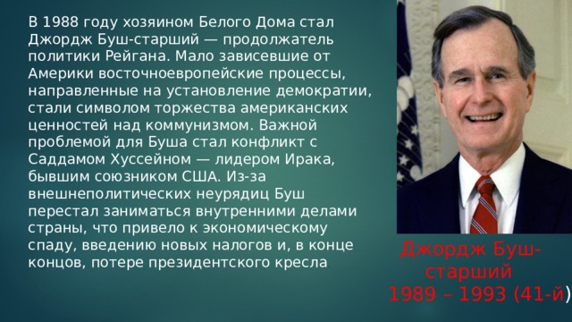 В 1988 году хозяином Белого Дома стал Джордж Буш-старший — продолжатель политики Рейгана. Мало зависевшие от Америки восточноевропейские процессы, направленные на установление демократии, стали символом торжества американских ценностей над коммунизмом. Важной проблемой для Буша стал конфликт с Саддамом Хуссейном — лидером Ирака, бывшим союзником США. Из-за внешнеполитических неурядиц Буш перестал заниматься внутренними делами страны, что привело к экономическому спаду, введению новых налогов и, в конце концов, потере президентского кресла .  Джордж Буш-  старший 1989 – 1993 (41-й ) 