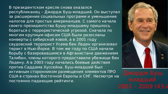 В президентском кресле снова оказался республиканец – Джордж Буш-младший. Он выступал за расширение социальных программ и уменьшение налогов для простых американцев. С самого начала своего президентства Бушу-младшему пришлось бороться с террористической угрозой. Сначала по многим крупным офисам США были разосланы конверты с сибирской язвой, а в 2001 году саудовский террорист Усама бен Ладен организовал теракт в Нью-Йорке. В том же году по США начали борьбу с базировавшимся в Афганистане движением Талибан, члены которого предоставили убежище бен Ладену. А в 2003 году начались боевые действия против Саддама Хуссейна. Буш-младший был активным сторонником размещения элементов ПРО США в странах Восточной Европы и СНГ. Несмотря на постоянно падающие рейтинги.    Джордж Буш  младший 2001 – 2009 (43-й) 