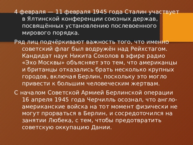 4 февраля — 11 февраля 1945 года Сталин участвует в Ялтинской конференции союзных держав, посвящённых установлению послевоенного мирового порядка. Ряд лиц подчёркивают важность того, что именно советский флаг был водружён над Рейхстагом. Кандидат наук Никита Соколов в эфире радио «Эхо Москвы» объясняет это тем, что американцы и британцы отказались брать несколько крупных городов, включая Берлин, поскольку это могло привести к большим человеческим жертвам. С началом Советской Армией Берлинской операции 16 апреля 1945 года Черчилль осознал, что англо-американские войска на тот момент физически не могут прорваться в Берлин, и сосредоточился на занятии Любека, с тем, чтобы предотвратить советскую оккупацию Дании. 