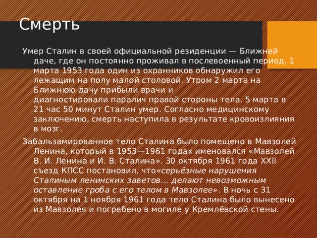 Смерть Умер Сталин в своей официальной резиденции — Ближней даче, где он постоянно проживал в послевоенный период. 1 марта 1953 года один из охранников обнаружил его лежащим на полу малой столовой. Утром 2 марта на Ближнюю дачу прибыли врачи и диагностировали паралич правой стороны тела. 5 марта в 21 час 50 минут Сталин умер. Согласно медицинскому заключению, смерть наступила в результате кровоизлияния в мозг. Забальзамированное тело Сталина было помещено в Мавзолей Ленина, который в 1953—1961 годах именовался «Мавзолей В. И. Ленина и И. В. Сталина». 30 октября 1961 года XXII съезд КПСС постановил, что «серьёзные нарушения Сталиным ленинских заветов… делают невозможным оставление гроба с его телом в Мавзолее» . В ночь с 31 октября на 1 ноября 1961 года тело Сталина было вынесено из Мавзолея и погребено в могиле у Кремлёвской стены. 