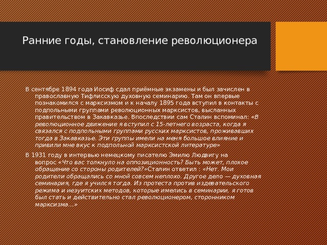 Ранние годы, становление революционера   В сентябре 1894 года Иосиф сдал приёмные экзамены и был зачислен в православную Тифлисскую духовную семинарию. Там он впервые познакомился с марксизмом и к началу 1895 года вступил в контакты с подпольными группами революционных марксистов, высланных правительством в Закавказье. Впоследствии сам Сталин вспоминал:  «В революционное движение я вступил с 15-летнего возраста, когда я связался с подпольными группами русских марксистов, проживавших тогда в Закавказье. Эти группы имели на меня большое влияние и привили мне вкус к подпольной марксистской литературе» В 1931 году в интервью немецкому писателю Эмилю Людвигу на вопрос  «Что вас толкнуло на оппозиционность? Быть может, плохое обращение со стороны родителей?» Сталин ответил :  «Нет. Мои родители обращались со мной совсем неплохо. Другое дело — духовная семинария, где я учился тогда. Из протеста против издевательского режима и иезуитских методов, которые имелись в семинарии, я готов был стать и действительно стал революционером, сторонником марксизма…» 