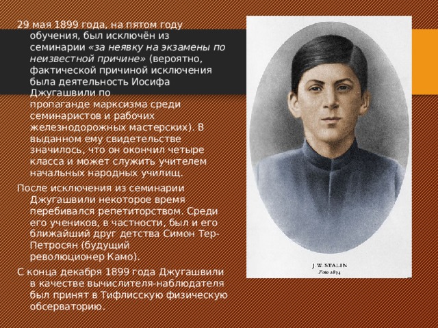 29 мая 1899 года, на пятом году обучения, был исключён из семинарии  «за неявку на экзамены по неизвестной причине»  (вероятно, фактической причиной исключения была деятельность Иосифа Джугашвили по пропаганде марксизма среди семинаристов и рабочих железнодорожных мастерских). В выданном ему свидетельстве значилось, что он окончил четыре класса и может служить учителем начальных народных училищ. После исключения из семинарии Джугашвили некоторое время перебивался репетиторством. Среди его учеников, в частности, был и его ближайший друг детства Симон Тер-Петросян (будущий революционер Камо). С конца декабря 1899 года Джугашвили в качестве вычислителя-наблюдателя был принят в Тифлисскую физическую обсерваторию. 