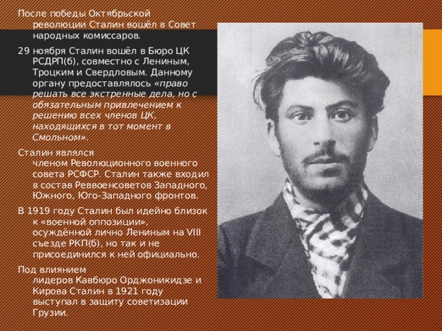 После победы Октябрьской революции Сталин вошёл в Совет народных комиссаров. 29 ноября Сталин вошёл в Бюро ЦК РСДРП(б), совместно с Лениным, Троцким и Свердловым. Данному органу предоставлялось  «право решать все экстренные дела, но с обязательным привлечением к решению всех членов ЦК, находящихся в тот момент в Смольном» . Сталин являлся членом Революционного военного совета РСФСР. Сталин также входил в состав Реввоенсоветов Западного, Южного, Юго-Западного фронтов. В 1919 году Сталин был идейно близок к «военной оппозиции», осуждённой лично Лениным на VIII съезде РКП(б), но так и не присоединился к ней официально. Под влиянием лидеров Кавбюро Орджоникидзе и Кирова Сталин в 1921 году выступал в защиту советизации Грузии. 