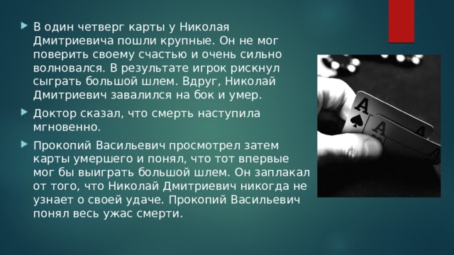 В один четверг карты у Николая Дмитриевича пошли крупные. Он не мог поверить своему счастью и очень сильно волновался. В результате игрок рискнул сыграть большой шлем. Вдруг, Николай Дмитриевич завалился на бок и умер. Доктор сказал, что смерть наступила мгновенно. Прокопий Васильевич просмотрел затем карты умершего и понял, что тот впервые мог бы выиграть большой шлем. Он заплакал от того, что Николай Дмитриевич никогда не узнает о своей удаче. Прокопий Васильевич понял весь ужас смерти. 