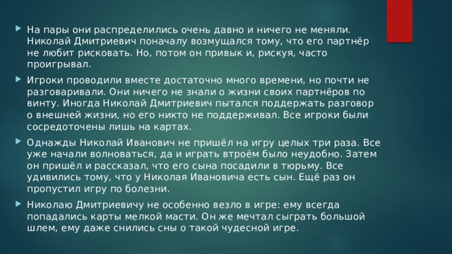 На пары они распределились очень давно и ничего не меняли. Николай Дмитриевич поначалу возмущался тому, что его партнёр не любит рисковать. Но, потом он привык и, рискуя, часто проигрывал. Игроки проводили вместе достаточно много времени, но почти не разговаривали. Они ничего не знали о жизни своих партнёров по винту. Иногда Николай Дмитриевич пытался поддержать разговор о внешней жизни, но его никто не поддерживал. Все игроки были сосредоточены лишь на картах. Однажды Николай Иванович не пришёл на игру целых три раза. Все уже начали волноваться, да и играть втроём было неудобно. Затем он пришёл и рассказал, что его сына посадили в тюрьму. Все удивились тому, что у Николая Ивановича есть сын. Ещё раз он пропустил игру по болезни. Николаю Дмитриевичу не особенно везло в игре: ему всегда попадались карты мелкой масти. Он же мечтал сыграть большой шлем, ему даже снились сны о такой чудесной игре. 