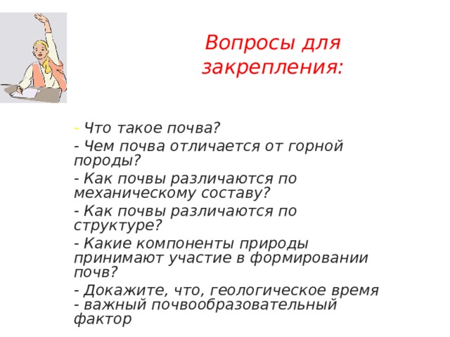 Вопросы для закрепления: - Что такое почва? - Чем почва отличается от горной породы? - Как почвы различаются по механическому составу? - Как почвы различаются по структуре? - Какие компоненты природы принимают участие в формировании почв? - Докажите, что, геологическое время - важный почвообразовательный фактор 