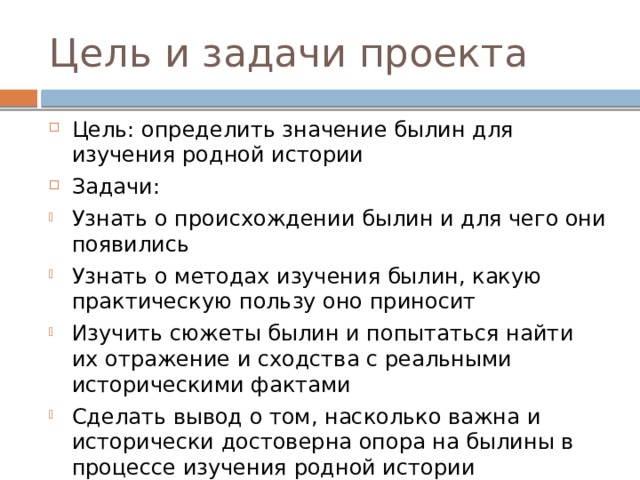 Цель и задачи проекта Цель: определить значение былин для изучения родной истории Задачи: Узнать о происхождении былин и для чего они появились Узнать о методах изучения былин, какую практическую пользу оно приносит Изучить сюжеты былин и попытаться найти их отражение и сходства с реальными историческими фактами Сделать вывод о том, насколько важна и исторически достоверна опора на былины в процессе изучения родной истории 