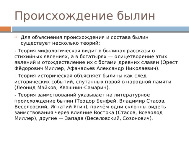 Происхождение былин Для объяснения происхождения и состава былин существует несколько теорий: - Теория мифологическая видит в былинах рассказы о стихийных явлениях, а в богатырях — олицетворение этих явлений и отождествление их с богами древних славян (Орест Фёдорович Миллер, Афанасьев Александр Николаевич). - Теория историческая объясняет былины как след исторических событий, спутанных порой в народной памяти (Леонид Майков, Квашнин-Самарин). - Теория заимствований указывает на литературное происхождение былин (Теодор Бенфей, Владимир Стасов, Веселовский, Игнатий Ягич), причём одни склонны видеть заимствования через влияние Востока (Стасов, Всеволод Миллер), другие — Запада (Веселовский, Созонович). 