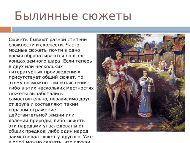 Былинные сюжеты Сюжеты бывают разной степени сложности и схожести. Часто модные сюжеты почти в одно время обрабатываются на всех концах земного шара. Если теперь в двух или нескольких литературных произведениях присутствует общий сюжет, то этому возможны три объяснения: либо в этих нескольких местностях сюжеты выработались самостоятельно, независимо друг от друга и составляют таким образом отражение действительной жизни или явлений природы; либо сюжеты эти народами унаследованы от общих предков; либо один народ заимствовал сюжет у другого. Уже а priori можно сказать, что случаи самостоятельного совпадения сюжетов редки, и чем сюжет сложнее, тем он самостоятельнее. 
