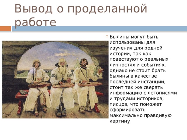 Вывод о проделанной работе Былины могут быть использованы для изучения для родной истории, так как повествуют о реальных личностях и событиях, однако не стоит брать былины в качестве последней инстанции, стоит так же сверять информацию с летописями и трудами историков, писцов, что поможет сформировать максимально правдивую картину 