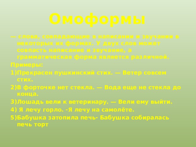  Омоформы — слова, совпадающие в написании и звучании в некоторых их формах. У двух слов может совпасть написание и звучание, а грамматическая форма является различной.  Примеры: 1)Прекрасен пушкинский стих. — Ветер совсем стих. 2)В форточке нет стекла. — Вода еще не стекла до конца. 3)Лошадь вели к ветеринару. — Вели ему выйти. 4) Я лечу горло. -Я лечу на самолёте. 5)Бабушка затопила печь- Бабушка собиралась печь торт 