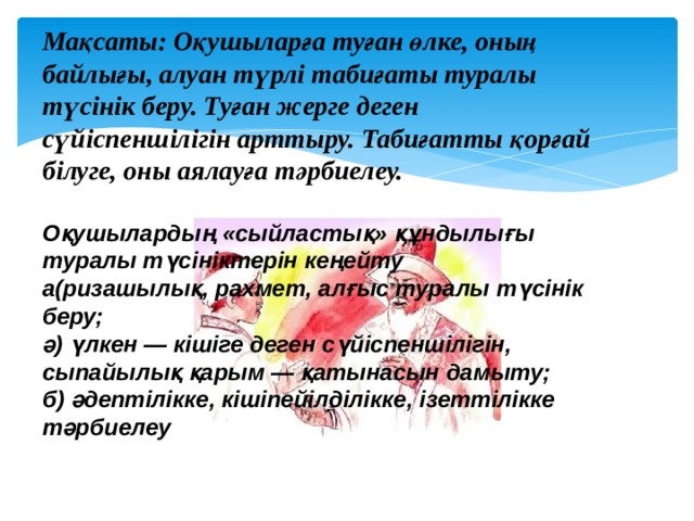 Мақсаты: Оқушыларға туған өлке, оның байлығы, алуан түрлі табиғаты туралы түсінік беру. Туған жерге деген сүйіспеншілігін арттыру. Табиғатты қорғай білуге, оны аялауға тәрбиелеу.  Оқушылардың «сыйластық» құндылығы туралы түсініктерін кеңейту  а(ризашылық, рахмет, алғыс туралы түсінік беру;  ә) үлкен — кішіге деген сүйіспеншілігін, сыпайылық қарым — қатынасын дамыту;  б) әдептілікке, кішіпейілділікке, ізеттілікке тәрбиелеу       