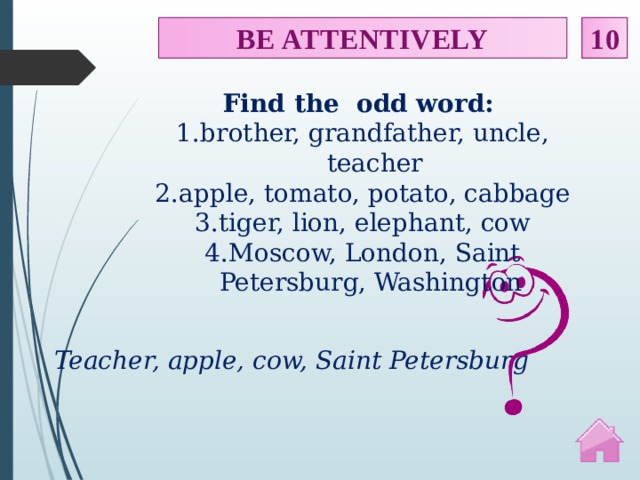 BE ATTENTIVELY 10 Find the odd word: brother, grandfather, uncle, teacher apple, tomato, potato, cabbage tiger, lion, elephant, cow Moscow, London, Saint Petersburg, Washington Teacher, apple, cow, Saint Petersburg  