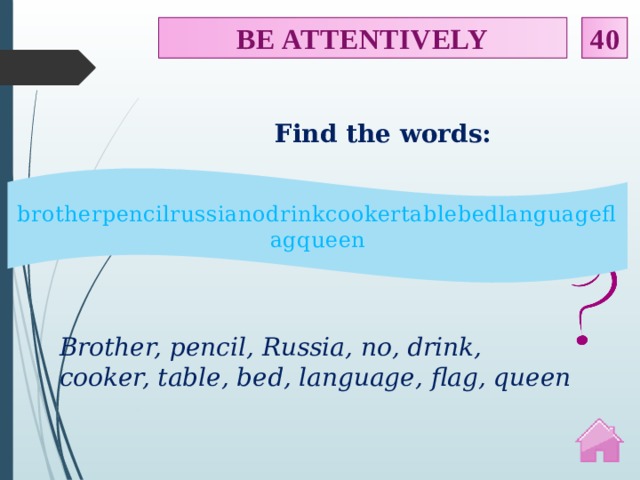 BE ATTENTIVELY 40 Find the words: brotherpencilrussianodrinkcookertablebedlanguageflagqueen Brother, pencil, Russia, no, drink, cooker, table, bed, language, flag, queen  