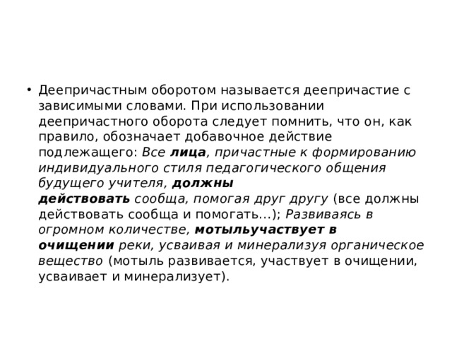 Деепричастным оборотом называется деепричастие с зависимыми словами. При использовании деепричастного оборота следует помнить, что он, как правило, обозначает добавочное действие подлежащего:  Все  лица , причастные к формированию индивидуального стиля педагогического общения будущего учителя,  должны действовать  сообща, помогая друг другу  (все должны действовать сообща и помогать…);  Развиваясь в огромном количестве,  мотыльучаствует в очищении  реки, усваивая и минерализуя органическое вещество  (мотыль развивается, участвует в очищении, усваивает и минерализует). 