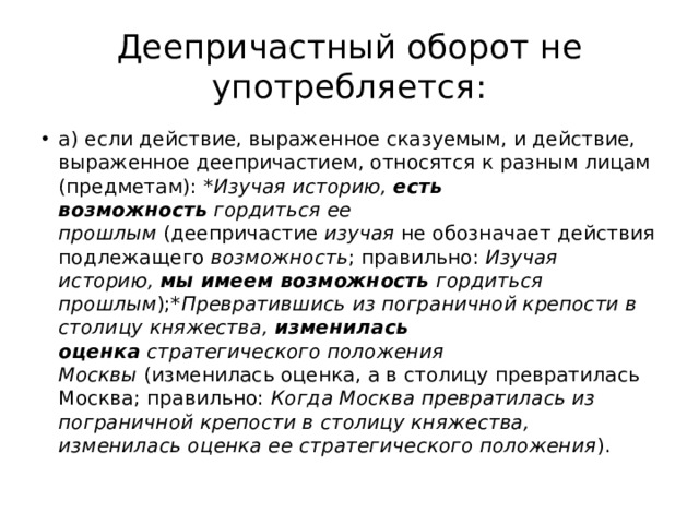 Деепричастный оборот не употребляется: а) если действие, выраженное сказуемым, и действие, выраженное деепричастием, относятся к разным лицам (предметам):  *Изучая историю,  есть возможность  гордиться ее прошлым  (деепричастие  изучая  не обозначает действия подлежащего  возможность ; правильно:  Изучая историю,  мы имеем возможность  гордиться прошлым ); *Превратившись из пограничной крепости в столицу княжества,  изменилась оценка  стратегического положения Москвы  (изменилась оценка, а в столицу превратилась Москва; правильно:  Когда Москва превратилась из пограничной крепости в столицу княжества, изменилась оценка ее стратегического положения ). 