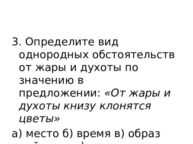 3. Определите вид однородных обстоятельств от жары и духоты по значению в предложении:  «От жары и духоты книзу клонятся цветы» а) место б) время в) образ действия г) причина 