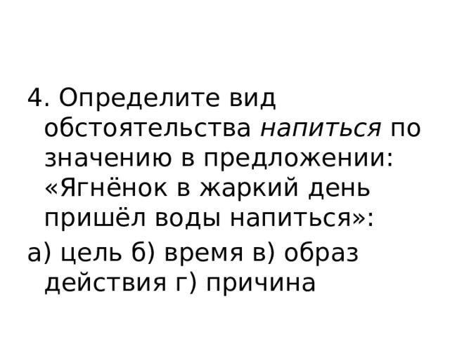 4. Определите вид обстоятельства  напиться  по значению в предложении: «Ягнёнок в жаркий день пришёл воды напиться»: а) цель б) время в) образ действия г) причина 