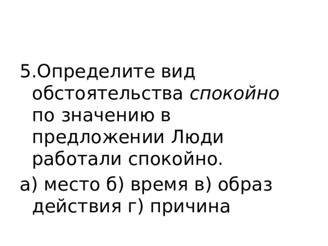 5.Определите вид обстоятельства  спокойно по значению в предложении Люди работали спокойно. а) место б) время в) образ действия г) причина 