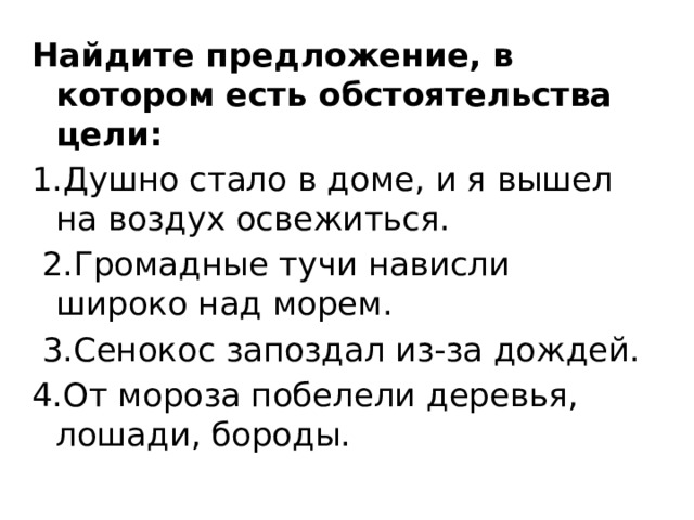 Найдите предложение, в котором есть обстоятельства   цели: 1.Душно стало в доме, и я вышел на воздух освежиться.  2.Громадные тучи нависли широко над морем.  3.Сенокос запоздал из-за дождей. 4.От мороза побелели деревья, лошади, бороды. 
