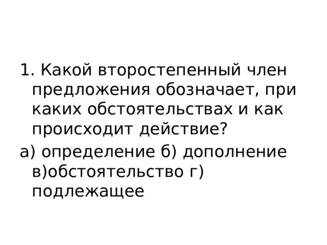 1. Какой второстепенный член предложения обозначает, при каких обстоятельствах и как происходит действие? а) определение б) дополнение в)обстоятельство г) подлежащее 