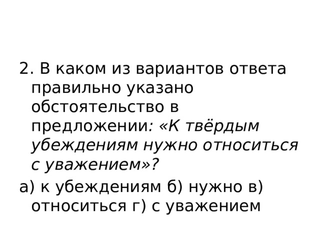 2. В каком из вариантов ответа правильно указано обстоятельство в предложении : «К твёрдым убеждениям нужно относиться с уважением»? а) к убеждениям б) нужно в) относиться г) с уважением 