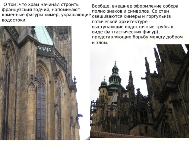   О том, что храм начинал строить французский зодчий, напоминают каменные фигуры химер, украшающие водостоки. Вообще, внешнее оформление собора полно знаков и символов. Со стен свешиваются химеры и горгульи(в готической архитектуре -- выступающие водосточные трубы в виде фантастических фигур), представляющие борьбу между добром и злом.  